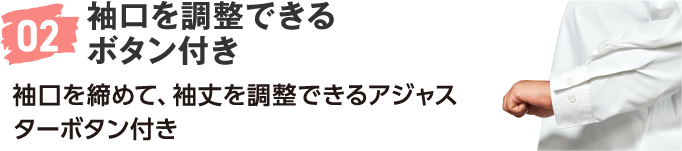 02 袖口を調整できるボタン付き 袖口を締めて、袖丈を調整できるアジャスターボタン付き