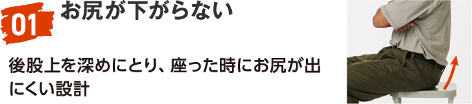 01 お尻が下がらない 後股上を深めにとり、座った時にお尻が出にくい設計